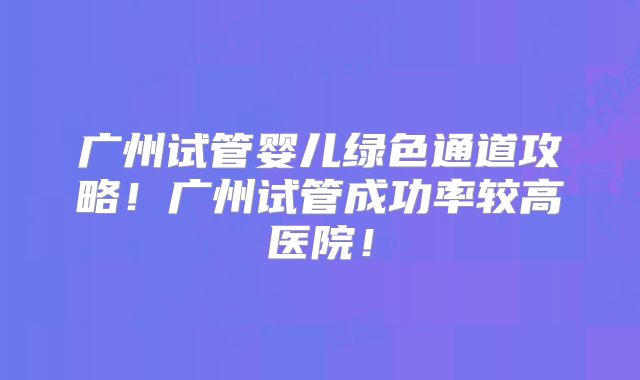 广州试管婴儿绿色通道攻略！广州试管成功率较高医院！