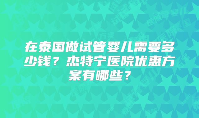 在泰国做试管婴儿需要多少钱？杰特宁医院优惠方案有哪些？