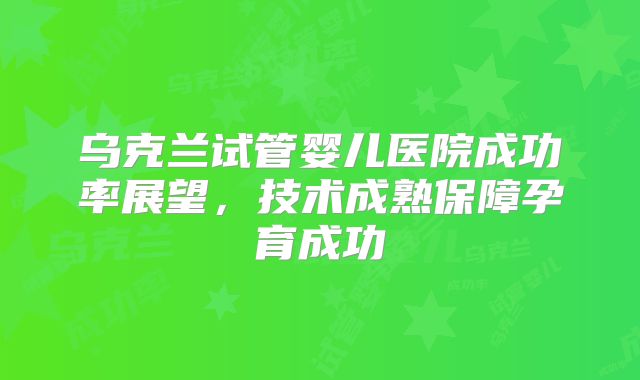 乌克兰试管婴儿医院成功率展望，技术成熟保障孕育成功