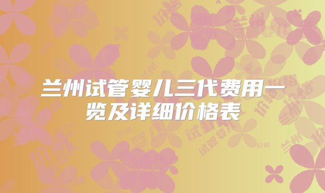 兰州试管婴儿三代费用一览及详细价格表