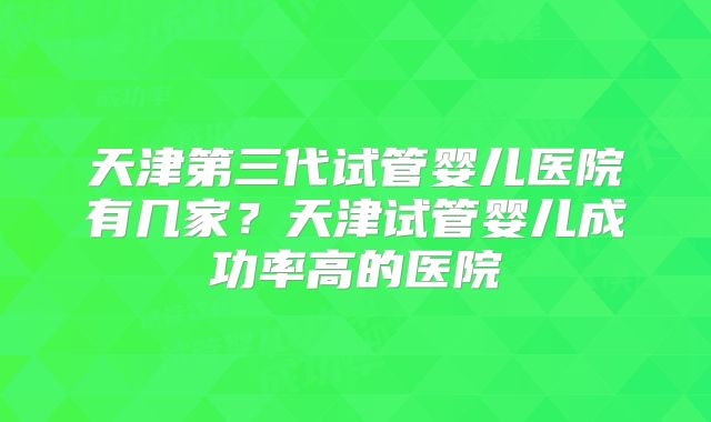 天津第三代试管婴儿医院有几家？天津试管婴儿成功率高的医院