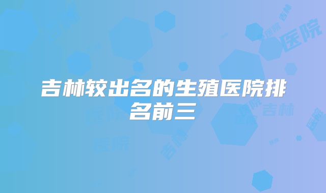 吉林较出名的生殖医院排名前三