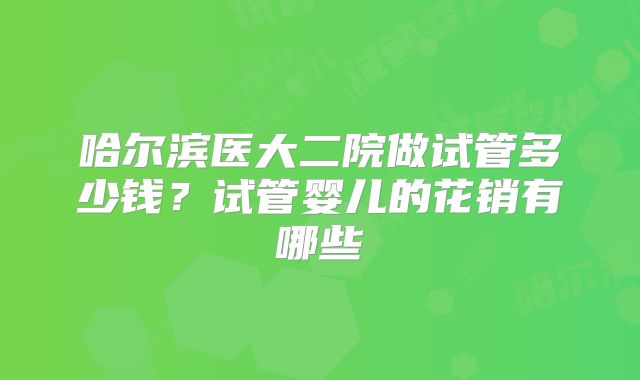 哈尔滨医大二院做试管多少钱？试管婴儿的花销有哪些