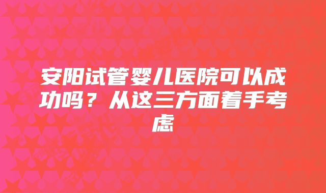 安阳试管婴儿医院可以成功吗？从这三方面着手考虑