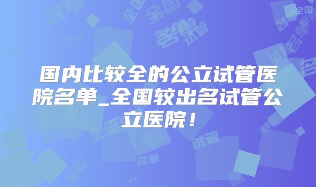 国内比较全的公立试管医院名单_全国较出名试管公立医院!