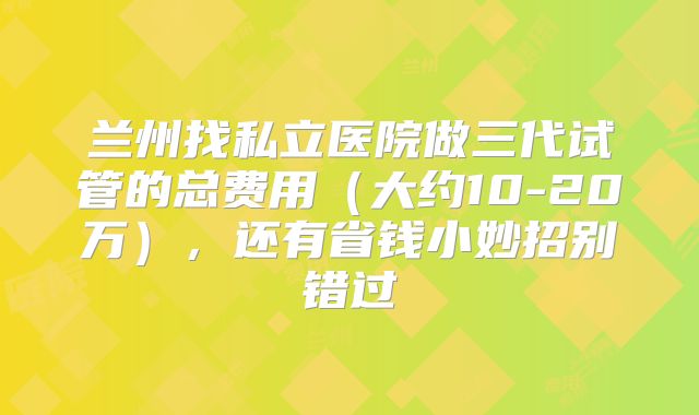 兰州找私立医院做三代试管的总费用（大约10-20万），还有省钱小妙招别错过