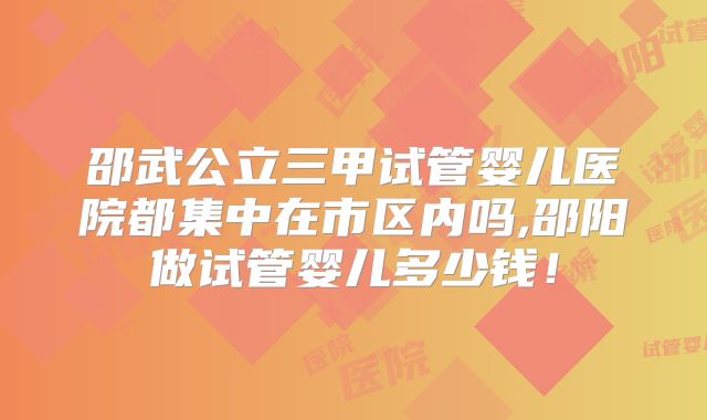 邵武公立三甲试管婴儿医院都集中在市区内吗,邵阳做试管婴儿多少钱！