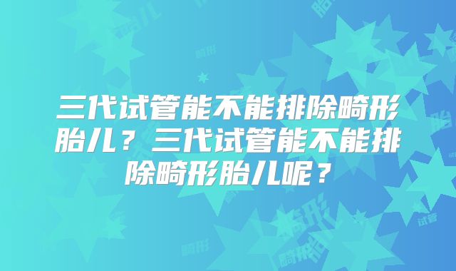 三代试管能不能排除畸形胎儿？三代试管能不能排除畸形胎儿呢？
