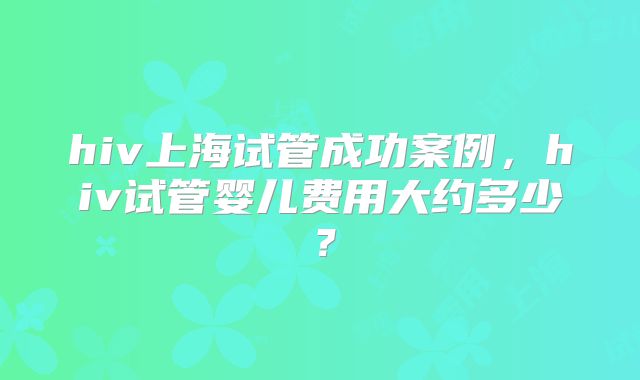 hiv上海试管成功案例，hiv试管婴儿费用大约多少？