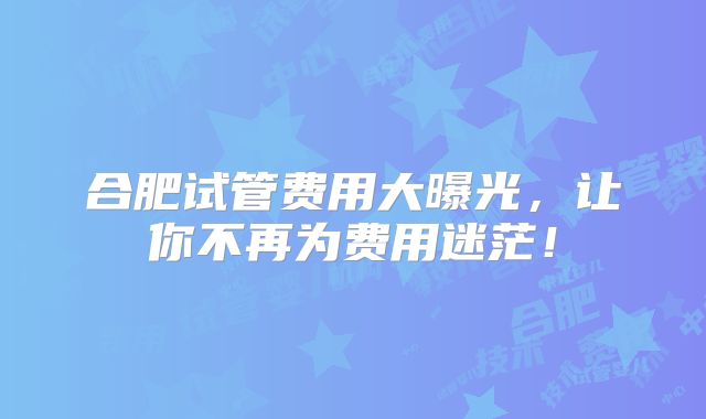 合肥试管费用大曝光,让你不再为费用迷茫!