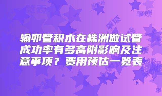 输卵管积水在株洲做试管成功率有多高附影响及注意事项?费用预估一览表