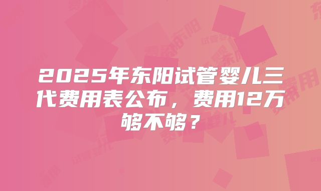 2025年东阳试管婴儿三代费用表公布，费用12万够不够？