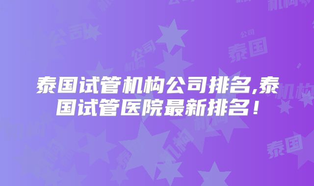 泰国试管机构公司排名,泰国试管医院最新排名!