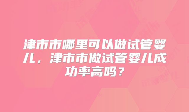 津市市哪里可以做试管婴儿，津市市做试管婴儿成功率高吗？