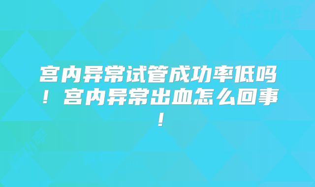宫内异常试管成功率低吗!宫内异常出血怎么回事!