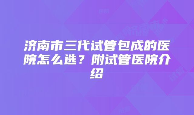 济南市三代试管包成的医院怎么选？附试管医院介绍