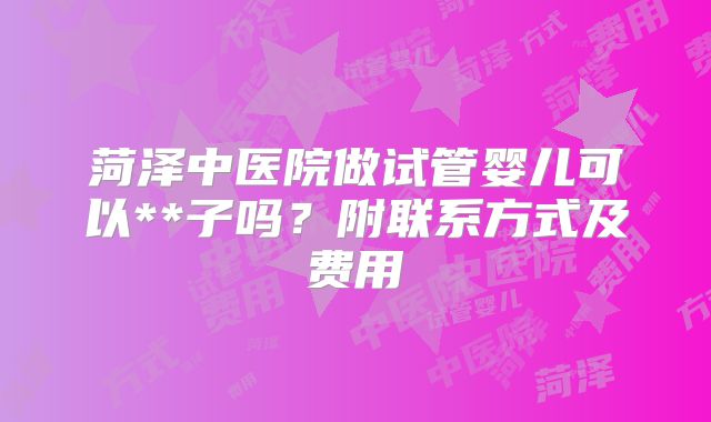 菏泽中医院做试管婴儿可以**子吗？附联系方式及费用