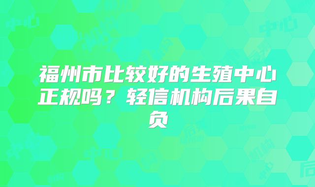 福州市比较好的生殖中心正规吗？轻信机构后果自负