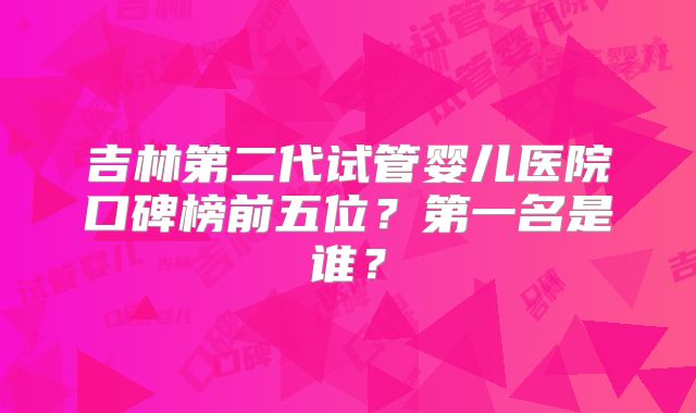 吉林第二代试管婴儿医院口碑榜前五位？第一名是谁？