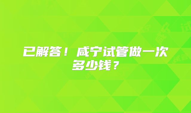 已解答！咸宁试管做一次多少钱？
