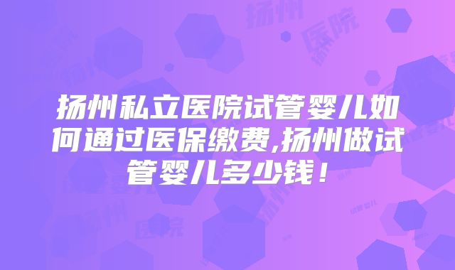 扬州私立医院试管婴儿如何通过医保缴费,扬州做试管婴儿多少钱!