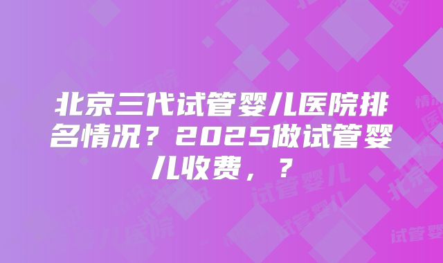 北京三代试管婴儿医院排名情况？2025做试管婴儿收费，？