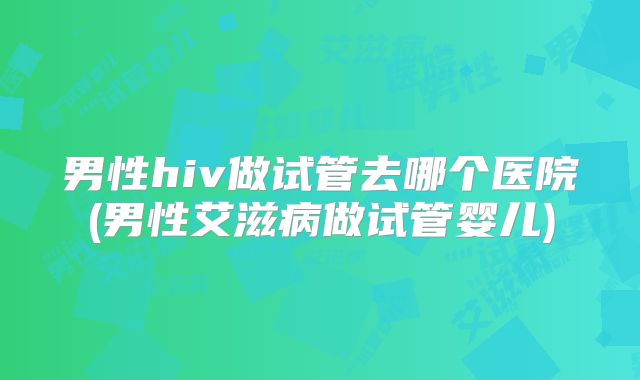 男性hiv做试管去哪个医院(男性艾滋病做试管婴儿)