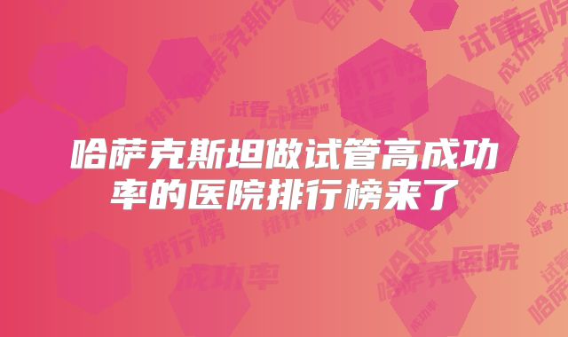 哈萨克斯坦做试管高成功率的医院排行榜来了