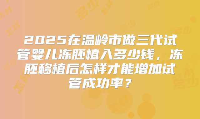 2025在温岭市做三代试管婴儿冻胚植入多少钱，冻胚移植后怎样才能增加试管成功率？