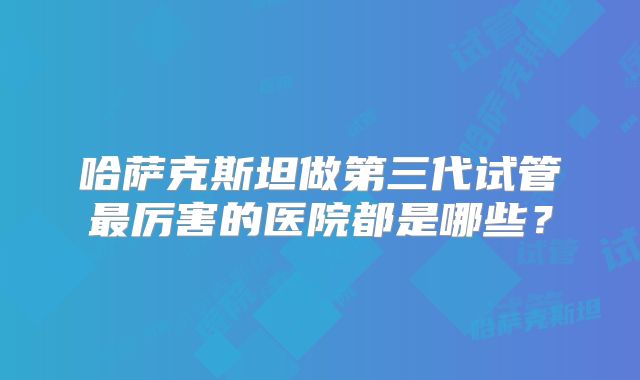 哈萨克斯坦做第三代试管最厉害的医院都是哪些？