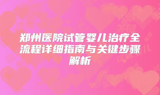 郑州医院试管婴儿治疗全流程详细指南与关键步骤解析