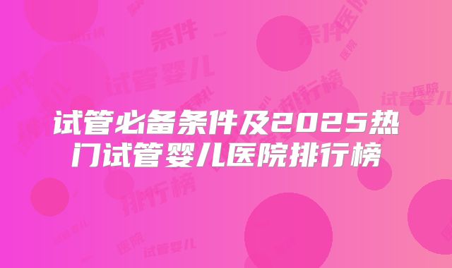 试管必备条件及2025热门试管婴儿医院排行榜