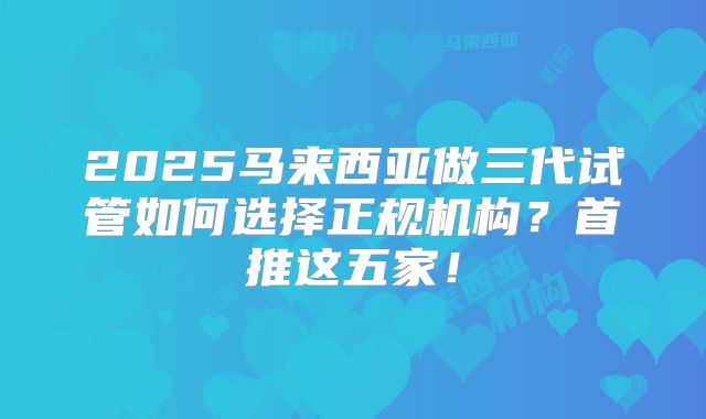 2025马来西亚做三代试管如何选择正规机构？首推这五家！