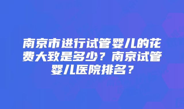 南京市进行试管婴儿的花费大致是多少？南京试管婴儿医院排名？