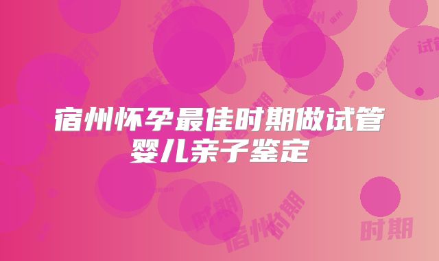 宿州怀孕最佳时期做试管婴儿亲子鉴定