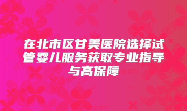 在北市区甘美医院选择试管婴儿服务获取专业指导与高保障