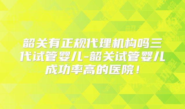 韶关有正规代理机构吗三代试管婴儿-韶关试管婴儿成功率高的医院！
