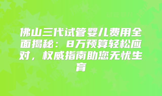佛山三代试管婴儿费用全面揭秘：8万预算轻松应对，权威指南助您无忧生育