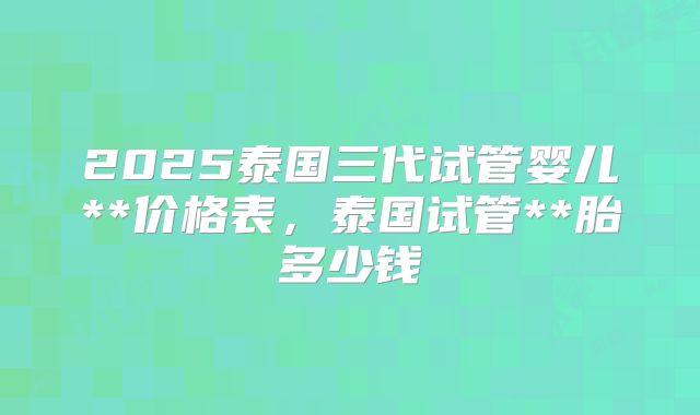 2025泰国三代试管婴儿**价格表，泰国试管**胎多少钱