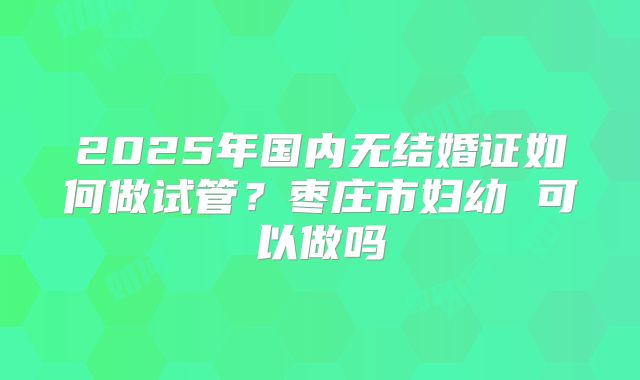 2025年国内无结婚证如何做试管？枣庄市妇幼 可以做吗