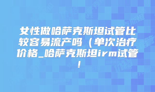 女性做哈萨克斯坦试管比较容易流产吗(单次治疗价格_哈萨克斯坦irm试管!
