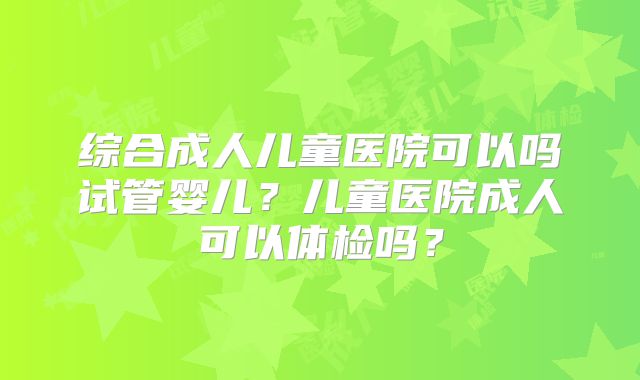 综合成人儿童医院可以吗试管婴儿?儿童医院成人可以体检吗?