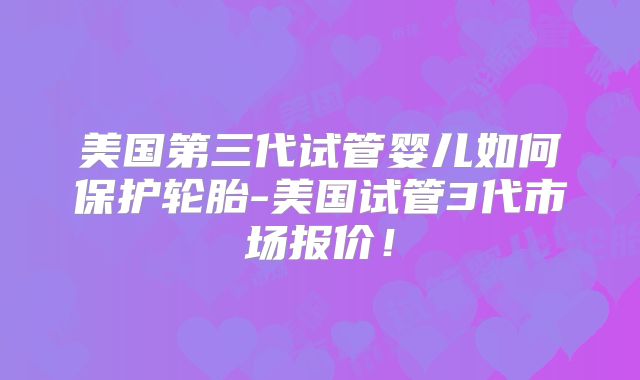 美国第三代试管婴儿如何保护轮胎-美国试管3代市场报价！