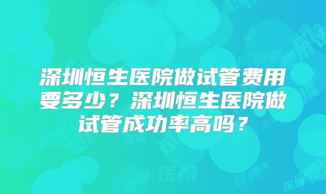 深圳恒生医院做试管费用要多少？深圳恒生医院做试管成功率高吗？