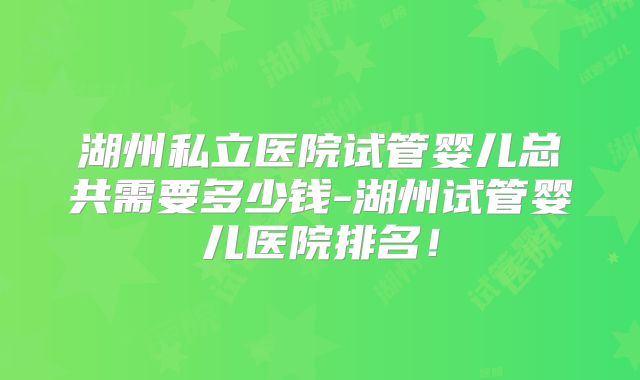 湖州私立医院试管婴儿总共需要多少钱-湖州试管婴儿医院排名!