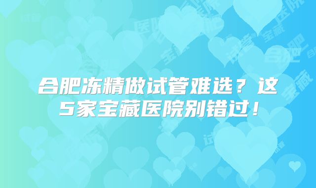 合肥冻精做试管难选?这5家宝藏医院别错过!