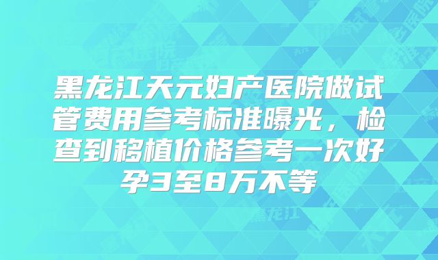 黑龙江天元妇产医院做试管费用参考标准曝光,检查到移植价格参考一次好孕3至8万不等