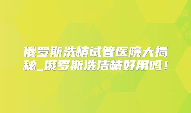俄罗斯洗精试管医院大揭秘_俄罗斯洗洁精好用吗！