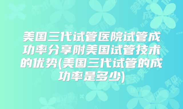 美国三代试管医院试管成功率分享附美国试管技术的优势(美国三代试管的成功率是多少)