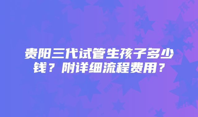 贵阳三代试管生孩子多少钱？附详细流程费用？